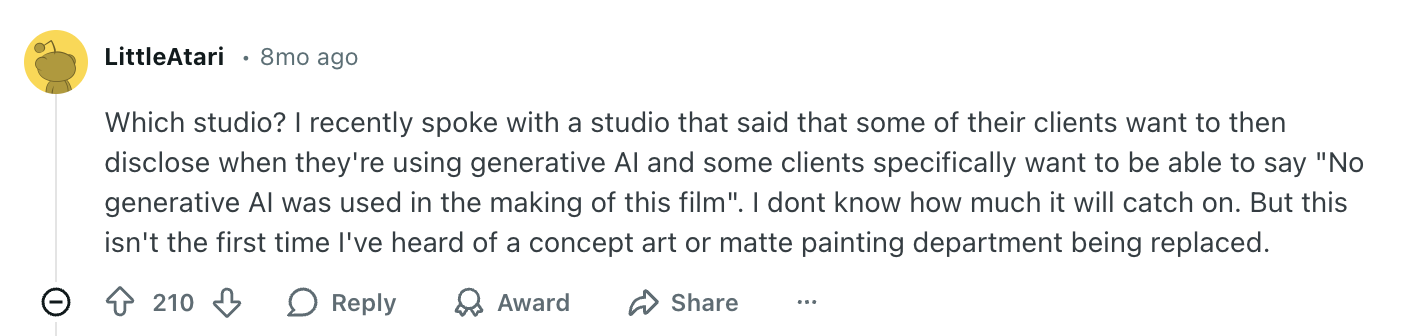 Screenshot of post from Reddit user LittleAtari - the text reads "Which studio? I recently spoke with a studio that said that some of their clients want to then disclose when they're using generative AI and some clients specifically want to be able to say "No generative AI was used in the making of this film". I dont know how much it will catch on. But this isn't the first time I've heard of a concept art or matte painting department being replaced." 